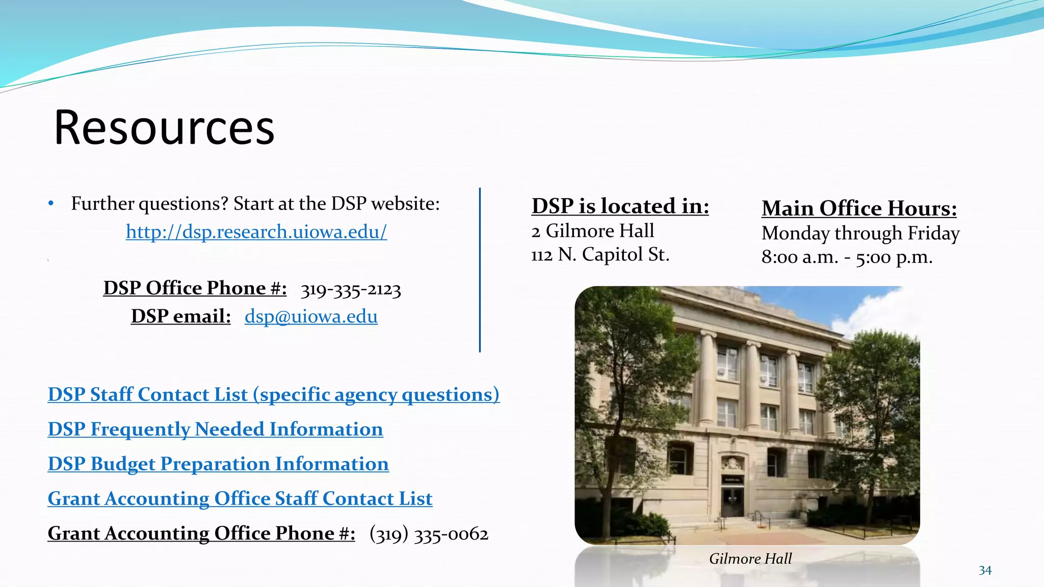 Resources
• Further questions? Start at the DSP website:
http://dsp.research.uiowa.edu/

DSP Office Phone #: 319-335-2123
DSP email: dsp@uiowa.edu
DSP Staff Contact List (specific agency questions)
DSP Frequently Needed Information
DSP Budget Preparation Information
Grant Accounting Office Staff Contact List
Grant Accounting Office Phone #: (319) 335-0062
34
DSP is located in:
2 Gilmore Hall
112 N. Capitol St.
Main Office Hours:
Monday through Friday
8:00 a.m. - 5:00 p.m.
Gilmore Hall
 