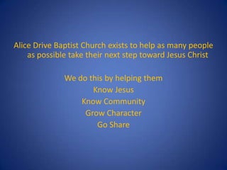 Alice Drive Baptist Church exists to help as many people
    as possible take their next step toward Jesus Christ

              We do this by helping them
                     Know Jesus
                  Know Community
                   Grow Character
                      Go Share
 