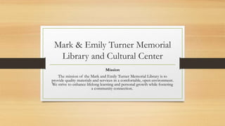 Mark & Emily Turner Memorial
Library and Cultural Center
Mission
The mission of the Mark and Emily Turner Memorial Library is to
provide quality materials and services in a comfortable, open environment.
We strive to enhance lifelong learning and personal growth while fostering
a community connection.
 