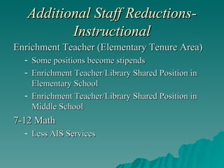Additional Staff Reductions-Instructional Enrichment Teacher (Elementary Tenure Area) Some positions become stipends Enrichment Teacher/Library Shared Position in Elementary School Enrichment Teacher/Library Shared Position in Middle School 7-12 Math Less AIS Services 