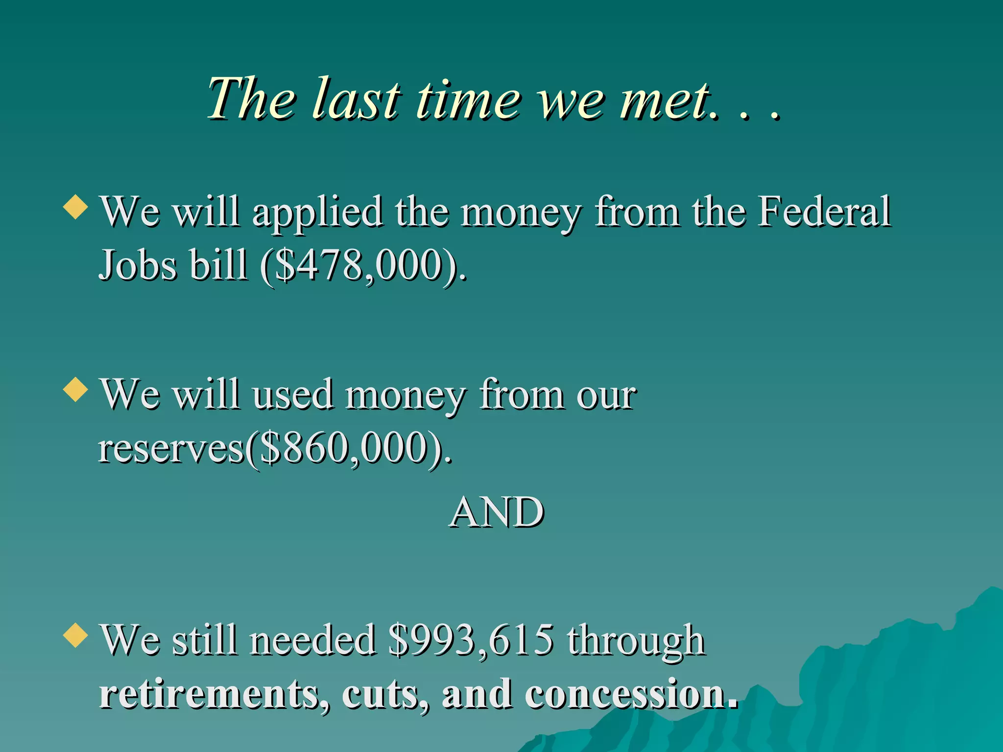 The last time we met. . .  We will applied the money from the Federal Jobs bill ($478,000). We will used money from our reserves($860,000). AND  We still needed $993,615 through  retirements, cuts, and concession . 