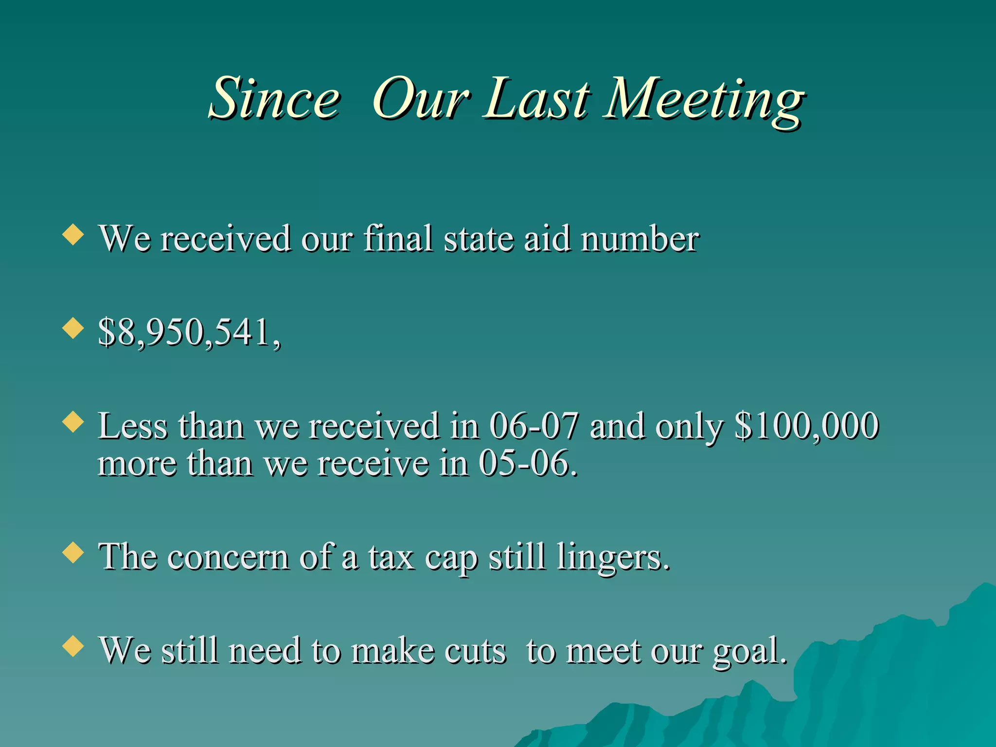 Since  Our Last Meeting We received our final state aid number $8,950,541, Less than we received in 06-07 and only $100,000 more than we receive in 05-06. The concern of a tax cap still lingers. We still need to make cuts  to meet our goal. 