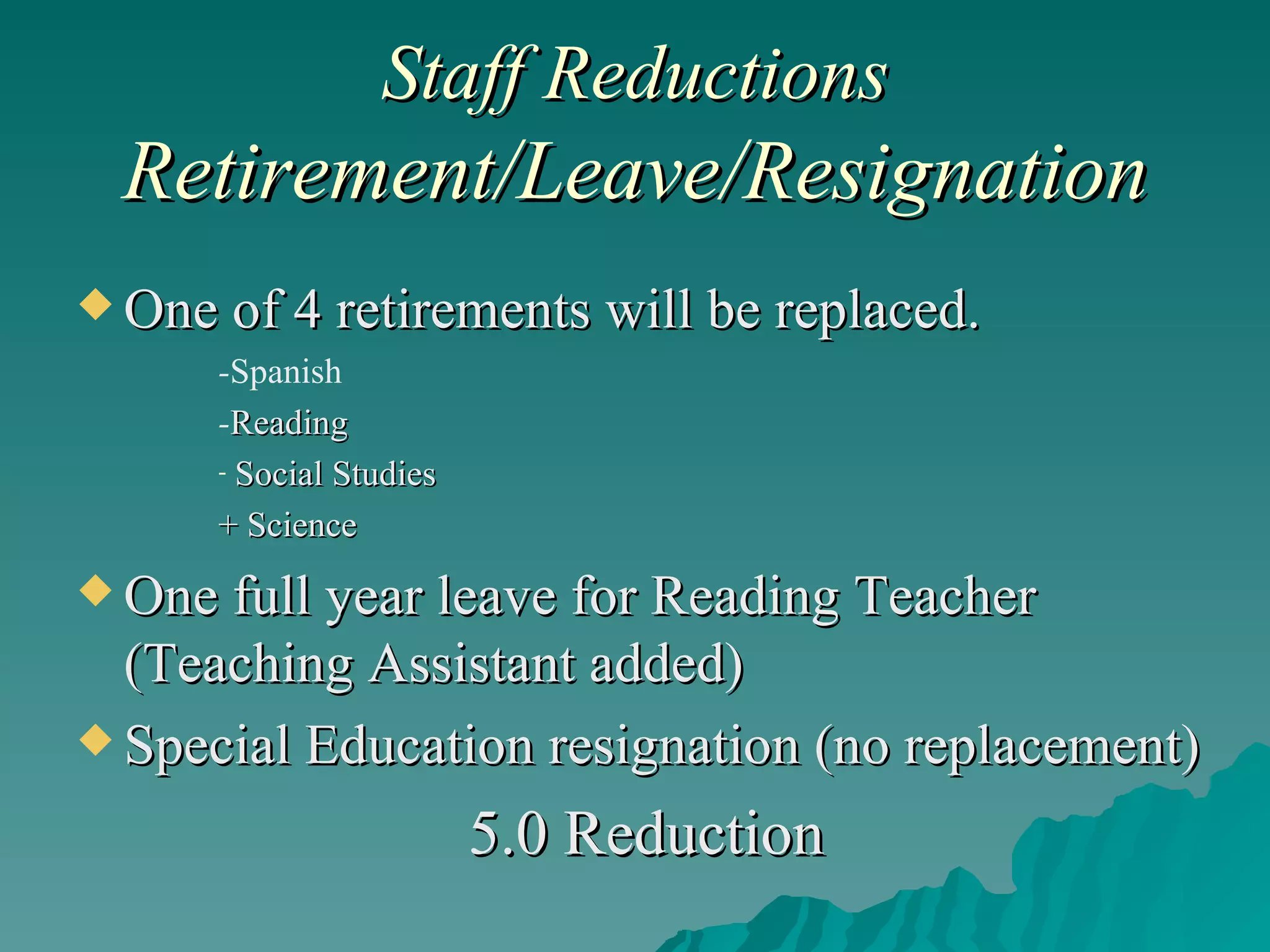 Staff Reductions  Retirement/Leave/Resignation One of 4 retirements will be replaced. - Spanish  - Reading  Social Studies + Science One full year leave for Reading Teacher (Teaching Assistant added) Special Education resignation (no replacement) 5.0 Reduction 