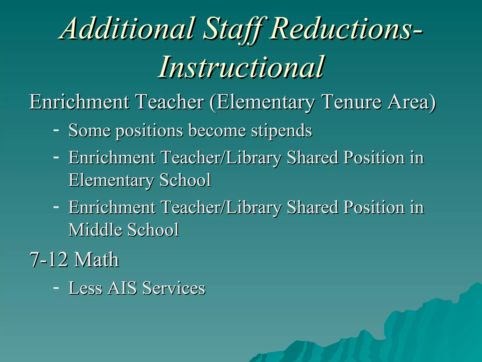 Additional Staff Reductions-Instructional Enrichment Teacher (Elementary Tenure Area) Some positions become stipends Enrichment Teacher/Library Shared Position in Elementary School Enrichment Teacher/Library Shared Position in Middle School 7-12 Math Less AIS Services 