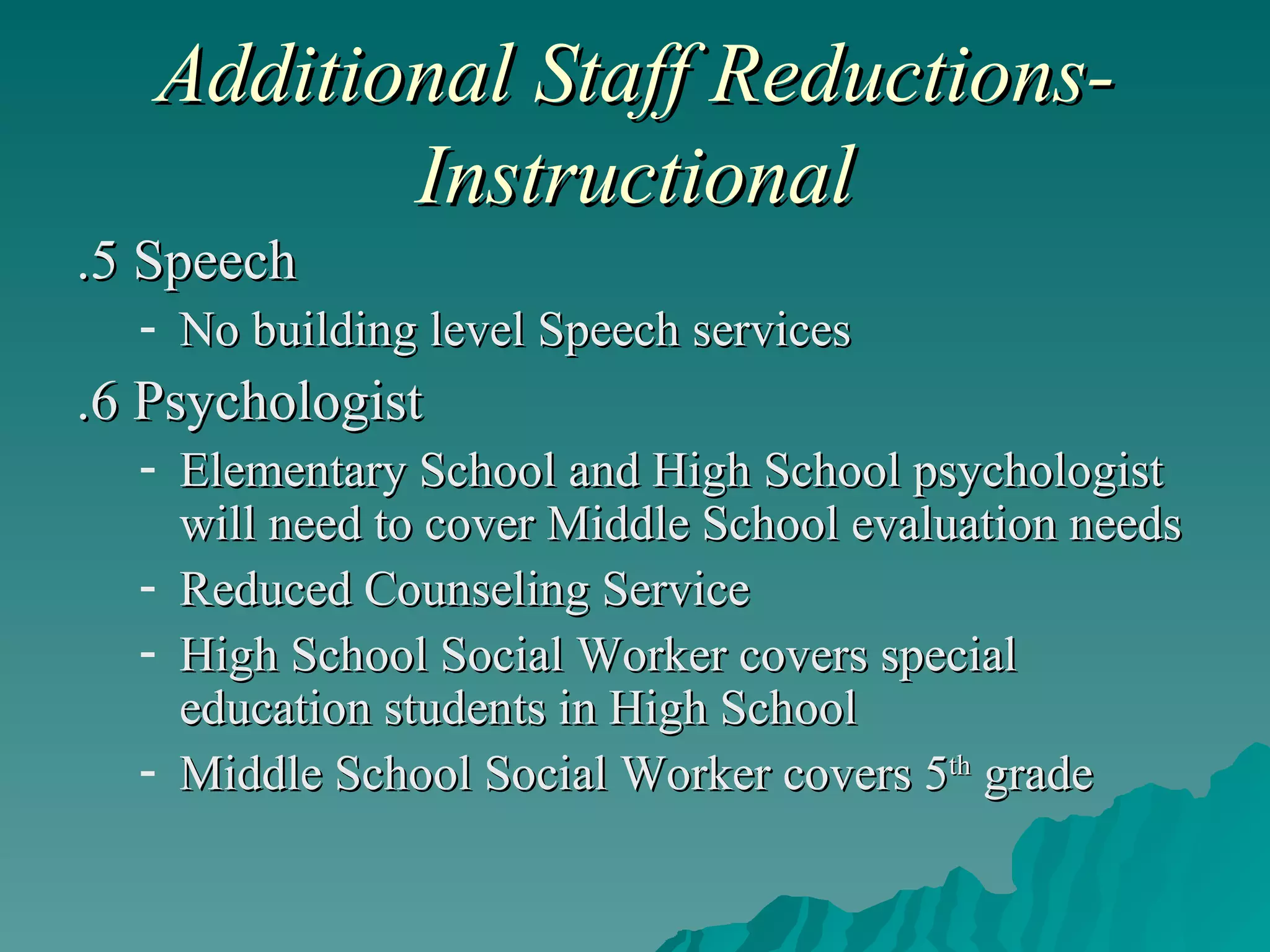 Additional Staff Reductions-Instructional .5 Speech No building level Speech services .6 Psychologist Elementary School and High School psychologist will need to cover Middle School evaluation needs Reduced Counseling Service High School Social Worker covers special education students in High School Middle School Social Worker covers 5 th  grade 