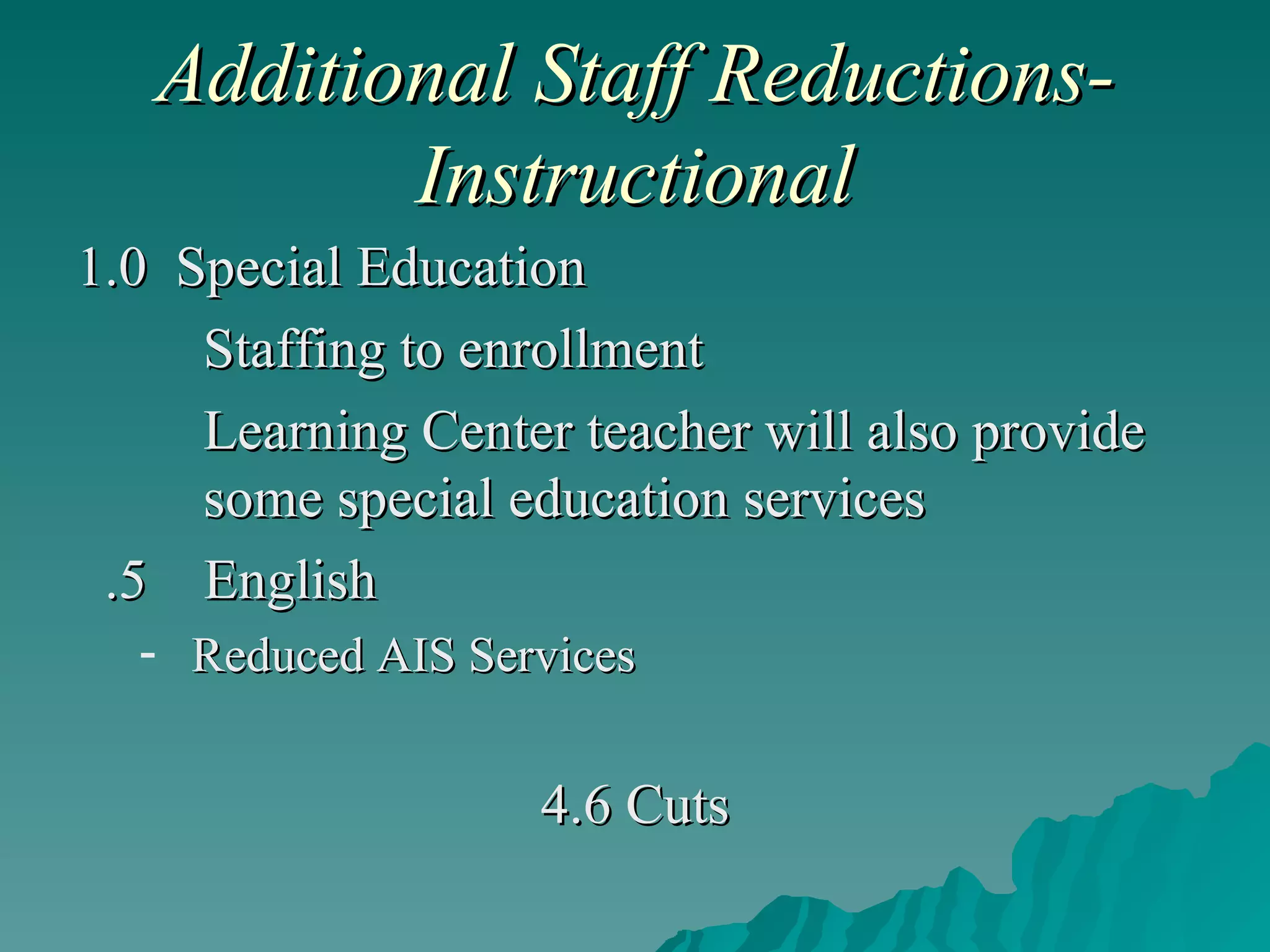 Additional Staff Reductions-Instructional 1.0  Special Education Staffing to enrollment Learning Center teacher will also provide  some special education services .5  English Reduced AIS Services 4.6 Cuts 