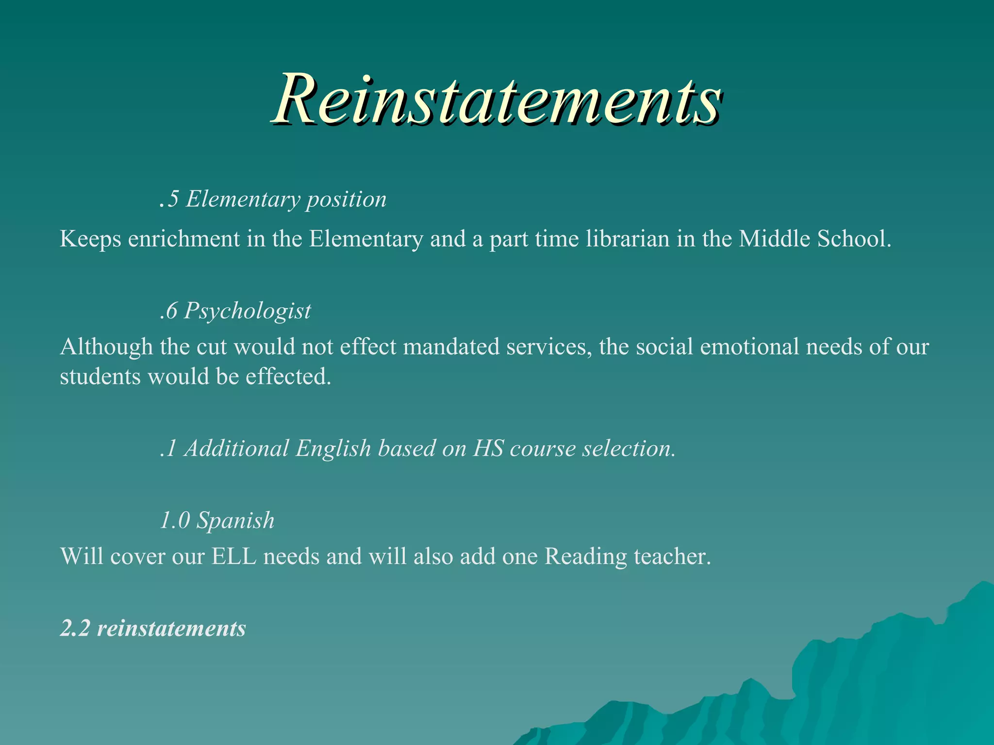 Reinstatements . 5 Elementary position   Keeps enrichment in the Elementary and a part time librarian in the Middle School. . 6 Psychologist Although the cut would not effect mandated services, the social emotional needs of our students would be effected.  . 1 Additional English based on HS course selection. 1.0 Spanish Will cover our ELL needs and will also add one Reading teacher. 2.2 reinstatements 