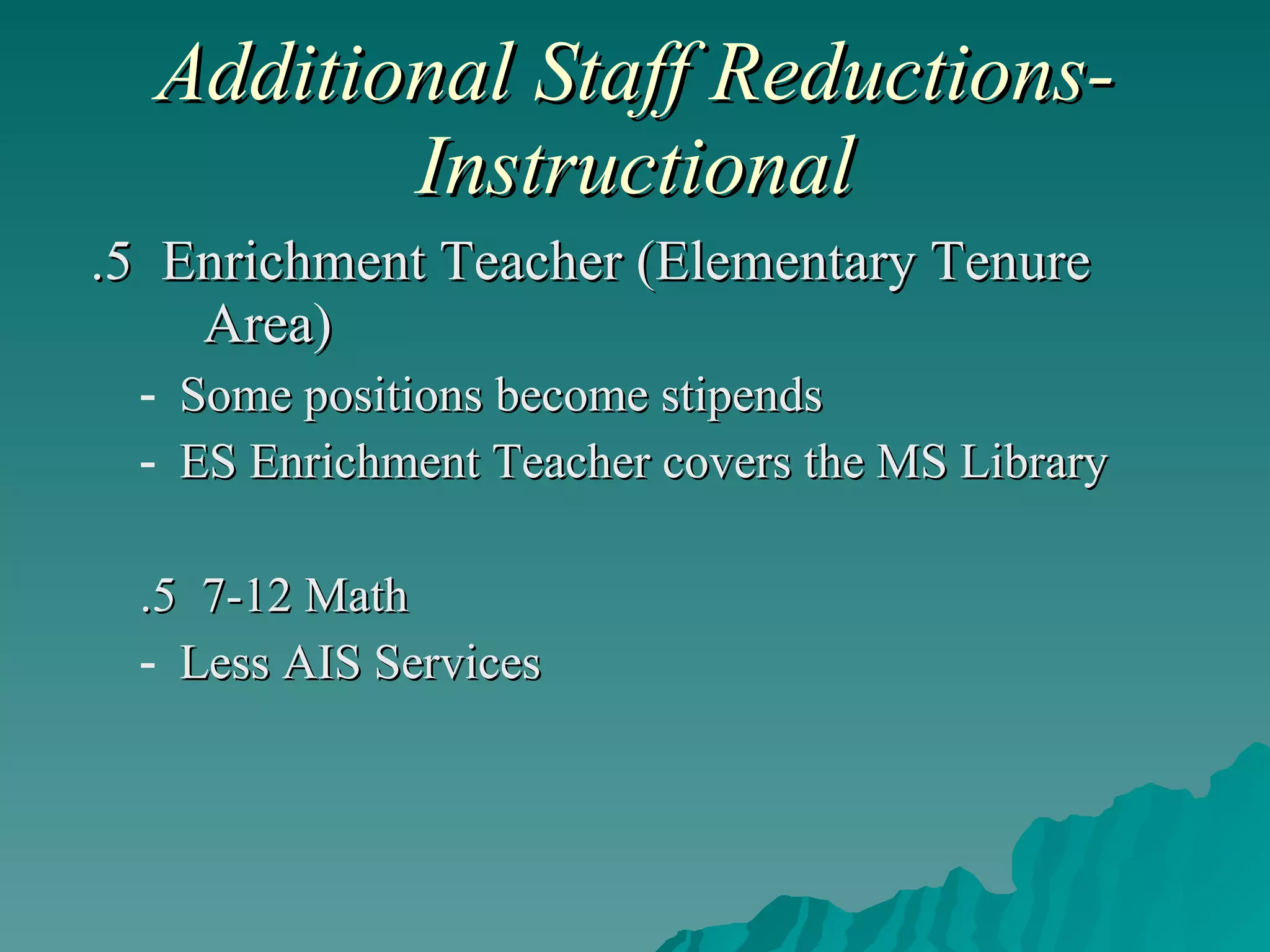 Additional Staff Reductions-Instructional .5  Enrichment Teacher (Elementary Tenure  Area) Some positions become stipends ES Enrichment Teacher covers the MS Library .5  7-12 Math Less AIS Services 