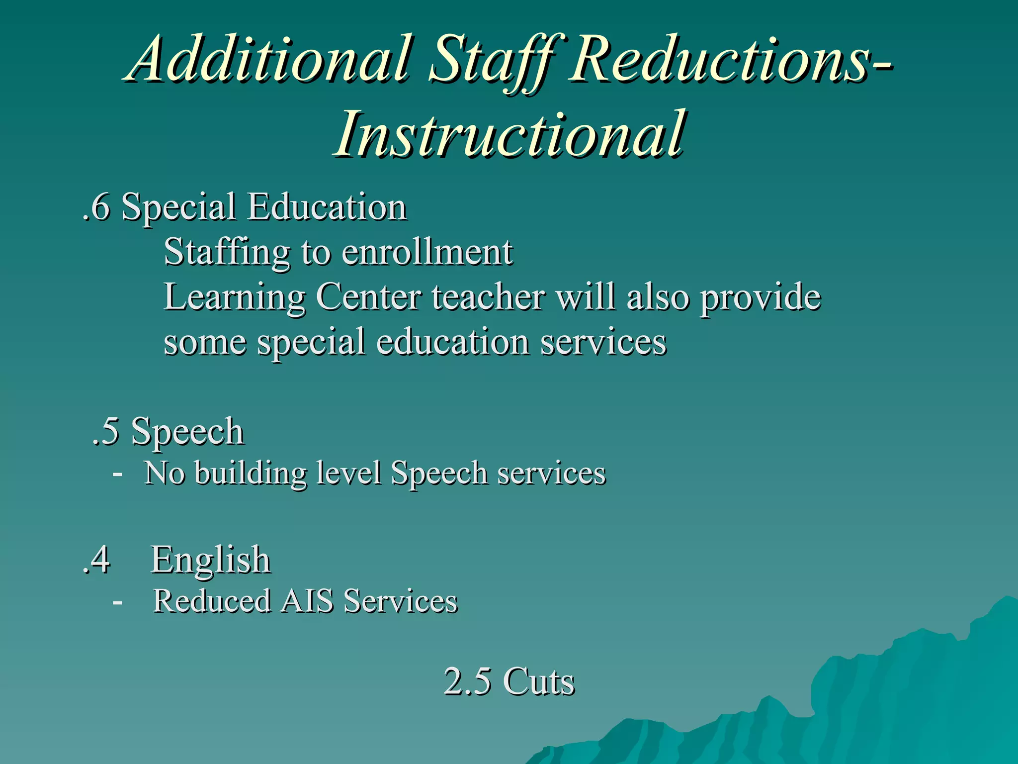 Additional Staff Reductions-Instructional .6 Special Education Staffing to enrollment Learning Center teacher will also provide  some special education services .5 Speech No building level Speech services .4  English Reduced AIS Services 2.5 Cuts 