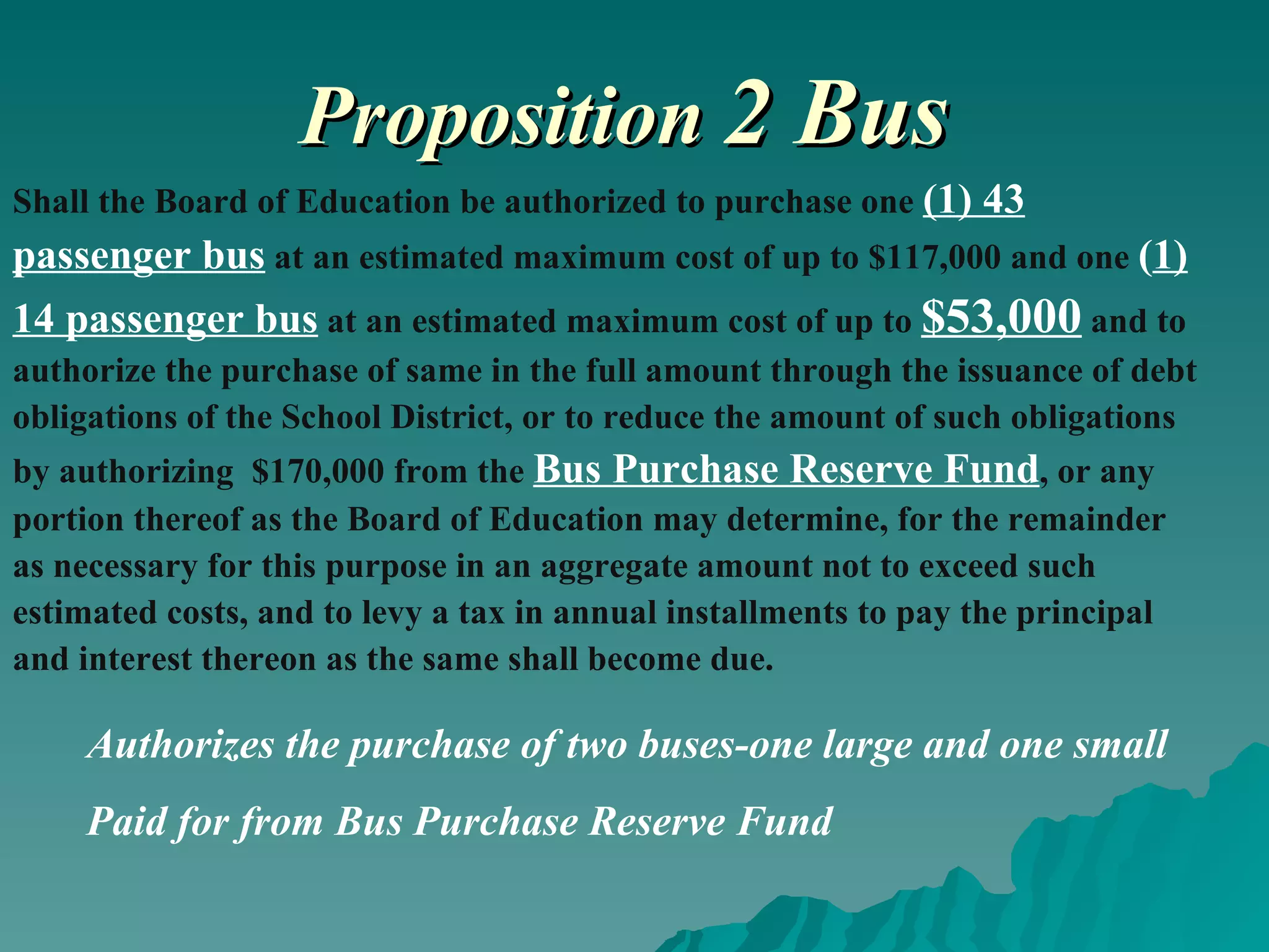 Proposition   2 Bus Shall the Board of Education be authorized to purchase one  (1) 43 passenger bus  at an estimated maximum cost of up to $117,000 and one  ( 1) 14 passenger bus  at an estimated maximum cost of up to  $53,000  and to authorize the purchase of same in the full amount through the issuance of debt obligations of the School District, or to reduce the amount of such obligations by authorizing  $170,000 from the  Bus Purchase Reserve Fund , or any portion thereof as the Board of Education may determine, for the remainder as necessary for this purpose in an aggregate amount not to exceed such estimated costs, and to levy a tax in annual installments to pay the principal and interest thereon as the same shall become due. Authorizes the purchase of two buses-one large and one small Paid for from Bus Purchase Reserve Fund 
