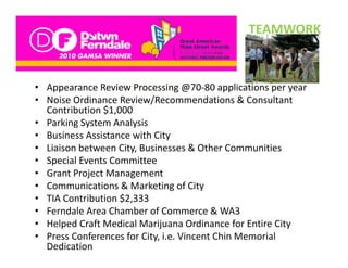 TEAMWORK



• Appearance Review Processing @70‐80 applications per year
• Noise Ordinance Review/Recommendations & Consultant 
  Contribution $1,000
• Parking System Analysis
• Business Assistance with City
• Liaison between City, Businesses & Other Communities
  Liaison between City, Businesses & Other Communities
• Special Events Committee
• Grant Project Management
• Communications & Marketing of City
  Communications & Marketing of City
• TIA Contribution $2,333
• Ferndale Area Chamber of Commerce & WA3
• Helped Craft Medical Marijuana Ordinance for Entire City
• Press Conferences for City, i.e. Vincent Chin Memorial 
  Dedication
 
