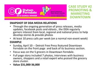 CASE STUDY #2
                                                 PROMOTING & 
                                                  MARKETING 
                                                  MARKETING
                                                  DOWNTOWN
SNAPSHOT OF DDA MEDIA RELATIONS
SNAPSHOT OF DDA MEDIA RELATIONS
• Through the ongoing generation of press releases, media 
  updates, facebook posts and eblasts , the DDA regularly 
  garners interest from local, regional and national press to help 
  garners interest from local, regional and national press to help
  develop stories & provide photos
• At least 10 press calls per week (on a normal non‐event week)
EXAMPLE
• Sunday, April 10 ‐‐ Detroit Free Press featured Downtown 
  Ferndale on the front page  and back of its business section.
• Focus was on the 5 grocers in Downtown Ferndale
  Focus was on the 5 grocers in Downtown Ferndale.
• Full page story included 7 photos, interviews with business 
  owners, shoppers and a retail expert who praised the grocery 
  store cluster. 
  store cluster
• Value $31,000‐36,000
 