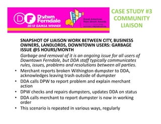 CASE STUDY #3
                                                    COMMUNITY 
                                                      LIAISON

    SNAPSHOT OF LIAISON WORK BETWEEN CITY, BUSINESS 
    OWNERS, LANDLORDS, DOWNTOWN USERS: GARBAGE 
    ISSUE @5 HOURS/MONTH
    Garbage and removal of it is an ongoing issue for all users of 
    G b          d        l fi i          i i      f     ll      f
    Downtown Ferndale, but DDA staff typically communicates 
    rules, issues, problems and resolutions between all parties.
•   Merchant reports broken Withington d
    M h t             t b k Withi t dumpster to DDA, 
                                                  t t DDA
    acknowledges leaving trash outside of dumpster
•   DDA calls DPW to report problem and explain merchant 
    action
•   DPW checks and repairs dumpsters, updates DDA on status
•   DDA calls merchant to report dumpster is now in working 
    order
      d
•   This scenario is repeated in various ways, regularly
 