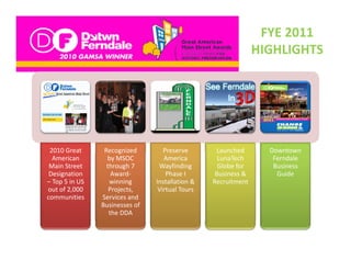 FYE 2011 
                                                                   HIGHLIGHTS




 2010 Great 
 2010 Great       Recognized 
                  Recognized         Preserve 
                                     Preserve        Launched 
                                                     Launched        Downtown 
                                                                     Downtown
  American         by MSOC           America          LunaTech        Ferndale 
 Main Street       through 7       Wayfinding         Globe for       Business 
 Designation         Award‐           Phase I        Business &        Guide
– Top 5 in US       winning       Installation &    Recruitment 
out of 2,000        Projects,      Virtual Tours
communities      Services and 
                 Businesses of 
                    the DDA
 