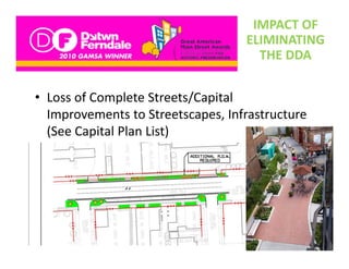 IMPACT OF 
                                    ELIMINATING 
                                      THE DDA


• Loss of Complete Streets/Capital 
  Improvements to Streetscapes, Infrastructure 
  Improvements to Streetscapes, Infrastructure
  (See Capital Plan List)
 