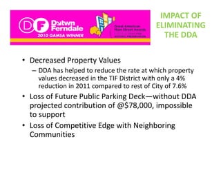 IMPACT OF 
                                          ELIMINATING 
                                            THE DDA

• Decreased Property Values 
  – DDA has helped to reduce the rate at which property 
    values decreased in the TIF District with only a 4% 
    reduction in 2011 compared to rest of City of 7.6%
• Loss of Future Public Parking Deck without DDA
  Loss of Future Public Parking Deck—without DDA 
  projected contribution of @$78,000, impossible 
       pp
  to support
• Loss of Competitive Edge with Neighboring 
  Communities
 