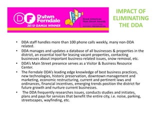 IMPACT OF 
                                                              ELIMINATING 
                                                                THE DDA

•   DDA staff handles more than 100 phone calls weekly, many non‐DDA 
    related. 
•   DDA manages and updates a database of all businesses & properties in the 
    district, an essential tool for leasing vacant properties, contacting 
    di t i t          ti l t l f l i             t       ti        t ti
    businesses about important business‐related issues, snow removal, etc. 
•   DDA’s Main Street presence serves as a Visitor & Business Resource 
    Center.
•   The Ferndale DDA’s leading edge knowledge of best business practices, 
    new technologies, historic preservation, downtown management and 
    marketing, economic restructuring, current and pertinent laws and 
    ordinances, financial incentives, emerging trends position the district for 
    ordinances, financial incentives, emerging trends position the district for
    future growth and nurture current businesses.  
•    The DDA frequently researches issues, conducts studies and initiates, 
    plans and pays for services that benefit the entire city, i.e. noise, parking, 
    streetscapes, wayfinding, etc. 
    streetscapes wayfinding etc
 