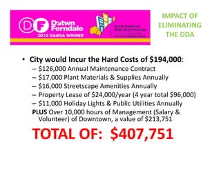 IMPACT OF 
                                            ELIMINATING 
                                              THE DDA


• City would Incur the Hard Costs of $194,000:
  – $126,000 Annual Maintenance Contract
  –$$17,000 Plant Materials & Supplies Annually
  – $16,000 Streetscape Amenities Annually
  – Property Lease of $24 000/year (4 year total $96 000)
    Property Lease of $24,000/year (4 year total $96,000)
  – $11,000 Holiday Lights & Public Utilities Annually
  PLUS Over 10,000 hours of Management (Salary & 
    Volunteer) of Downtown, a value of $213,751
    V l t ) fD         t         l     f $213 751

  TOTAL OF:  $407,751
  TOTAL OF: $407,751
 