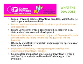 WHAT THE 
                                                  DDA DOES
                                                  DDA DOES

• Sustain, grow and promote Downtown Ferndale’s vibrant, diverse 
          ,g          p                                     ,
  and cooperative business district.
• Ensure that Downtown Ferndale provides a quality environment 
  and experience
         p
• Ensure Downtown Ferndale continues to be a leader in local, 
  state and national economic development
• Celebrate the history, culture and progress of Downtown Ferndale 
  Celebrate the history, culture and progress of owntown Ferndale
  while shaping the future to enhance the quality of life and 
  business.
• Efficiently and effectively maintain and manage the operations of 
            y               y                   g       p
  Downtown Ferndale. 
• Empower stakeholders, creating strong partnerships and 
  ownership of Downtown Ferndale.
• Create a clear and positive impression of Downtown Ferndale 
  and the City as a whole, and how the DDA is integral to its 
  evolution. 
 