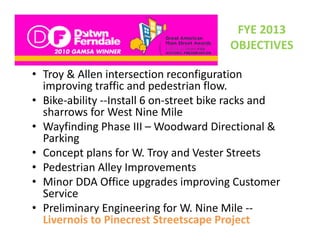 FYE 2013 
                                         OBJECTIVES

• Troy & Allen intersection reconfiguration
  Troy & Allen intersection reconfiguration 
  improving traffic and pedestrian flow.
• Bike‐ability ‐‐Install 6 on‐street bike racks and 
  sharrows f
   h         for West Nine Mile l
• Wayfinding Phase III – Woodward Directional & 
  Parking
• Concept plans for W. Troy and Vester Streets
• Pedestrian Alley Improvements
  Pedestrian Alley Improvements
• Minor DDA Office upgrades improving Customer 
  Service
• Preliminary Engineering for W. Nine Mile ‐‐
  Livernois to Pinecrest Streetscape Project
 
