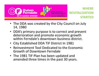 WHERE 
                                      REVITALIZATION 
                                            STARTED
• The DDA was created by the City Council on July
  The DDA was created by the City Council on July 
  14, 1980
• DDA’s primary purpose is to correct and prevent 
         p      yp p                        p
  deterioration and promote economic growth 
  within Ferndale’s downtown business district. 
• City Established DDA TIF District In 1981
  City Established DDA TIF District In 1981
• Reinvestment Tool Dedicated to the Economic 
  Growth of Downtown Ferndale
  Growth of Downtown Ferndale
• The 1981 TIF Plan has been updated and 
  amended three times in the past 30 years. 
 