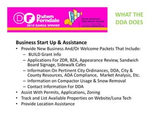 WHAT THE 
                                                DDA DOES
                                                DDA DOES


Business Start Up & Assistance
• Provide New Business And/Or Welcome Packets That Include:
   – BUILD G t I f
      BUILD Grant Info
   – Applications For ZDR, BZA, Appearance Review, Sandwich 
     Board Signage, Sidewalk Cafes
   – Information On Pertinent City Ordinances, DDA, City & 
     County Resources, ADA Compliance,  Market Analysis, Etc.
   – Information on Compactor Usage & Snow Removal
   – Contact Information For DDA 
• Assist With Permits, Applications, Zoning
• Track and List Available Properties on Website/Luna Tech
  Track and List Available Properties on Website/Luna Tech 
• Provide Location Assistance
 
