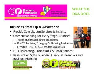 WHAT THE 
                                                   DDA DOES
                                                   DDA DOES


Business Start Up & Assistance
• Provide Consultation Services & Insights
• Offer Networking For Every Stage Business:
   – FernNet, For Established Businesses
   – IGNITE F N
     IGNITE, For New, Emerging Or Growing Businesses
                       E      i O G      i B i
   – Ferndale First, For ALL Ferndale Businesses   
• FREE Marketing, Promotions & Consultations
                g,
• Resource on State & Federal Financial Incentives and 
  Business Planning
 