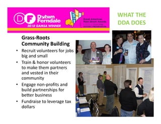 WHAT THE 
                                 DDA DOES
                                 DDA DOES

  Grass Roots 
  Grass‐Roots
  Community Building
• Recruit volunteers for jobs 
  big and small
  b     d     ll
• Train & honor volunteers 
                 p
  to make them partners 
  and vested in their 
  community
• Engage non‐profits and
  Engage non profits and 
  build partnerships for 
  better business
• Fundraise to leverage tax
  Fundraise to leverage tax 
  dollars
 