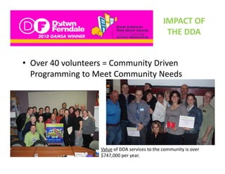 IMPACT OF 
                                                 THE DDA
                                                 THE DDA


• Over 40 volunteers = Community Driven  
  Programming to Meet Community Needs 
  Programming to Meet Community Needs




                   Value of DDA services to the community is over 
                   $747,000 per year.
 