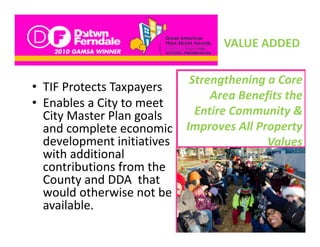VALUE ADDED
                                  VALUE ADDED

                           Strengthening a Core 
                           St     th i     C
• TIF Protects Taxpayers
                               Area Benefits the 
               y
• Enables a City to meet 
  City Master Plan goals    Entire Community & 
                            E ti C         it &
  and complete economic  Improves All Property 
  development initiatives 
  de elopment initiati es                Values
                                         V l
  with additional 
  contributions from the 
  contributions from the
  County and DDA  that 
  would otherwise not be 
  available. 
      il bl
 