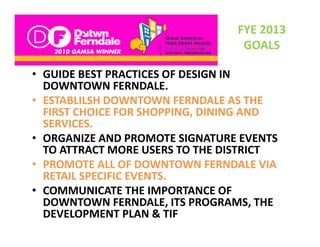 FYE 2013 
                                  GOALS

• GUIDE BEST PRACTICES OF DESIGN IN
  GUIDE BEST PRACTICES OF DESIGN IN 
  DOWNTOWN FERNDALE.
• ESTABLILSH DOWNTOWN FERNDALE AS THE 
  FIRST CHOICE FOR SHOPPING, DINING AND 
  SERVICES. 
• ORGANIZE AND PROMOTE SIGNATURE EVENTS
  ORGANIZE AND PROMOTE SIGNATURE EVENTS 
  TO ATTRACT MORE USERS TO THE DISTRICT  
• PROMOTE ALL OF DOWNTOWN FERNDALE VIA 
  RETAIL SPECIFIC EVENTS. 
• COMMUNICATE THE IMPORTANCE OF 
  DOWNTOWN FERNDALE, ITS PROGRAMS, THE 
  DOWNTOWN FERNDALE ITS PROGRAMS THE
  DEVELOPMENT PLAN & TIF 
 