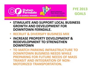FYE 2013 
                                   GOALS

• STIMULATE AND SUPPORT LOCAL BUSINESS
  STIMULATE AND SUPPORT LOCAL BUSINESS 
  GROWTH AND DEVELOPMENT FOR 
  DOWNTOWN FERNDALE.
• RECRUIT & DIVERSIFY BUSINESS MIX 
          &
• INCREASE PROPERTY DEVELOPMENT & 
  REDEVELOPMENT TO STRENGTHEN 
  REDEVELOPMENT TO STRENGTHEN
  DOWNTOWN
• TO MATCH PARKING INFRASTRUCTURE TO 
  DOWNTOWN BUSINESS NEEDS WHILE 
  PREPARING FOR FUTURE NEEDS OF MASS 
  TRANSIT AND INTEGRATION OF NON
  TRANSIT AND INTEGRATION OF NON‐
  MOTORIZED TRANSPORTATION.
 
