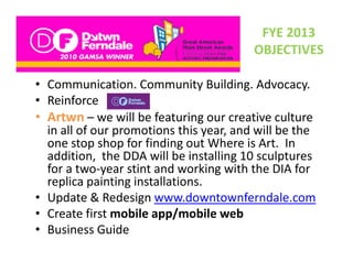 FYE 2013 
                                          OBJECTIVES

• Communication Community Building Advocacy
  Communication. Community Building. Advocacy.
• Reinforce
• Artwn – we will be featuring our creative culture
             we will be featuring our creative culture 
  in all of our promotions this year, and will be the 
  one stop shop for finding out Where is Art.  In 
  addition,  th DDA ill b i t lli 10
   dditi      the DDA will be installing 10 sculptures 
                                               l t
  for a two‐year stint and working with the DIA for 
  replica painting installations. 
    p      p      g
• Update & Redesign www.downtownferndale.com
• Create first mobile app/mobile web
• Business Guide
 