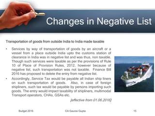 Changes in Negative List
Transportation of goods from outside India to India made taxable
• Services by way of transportation of goods by an aircraft or a
vessel from a place outside India upto the customs station of
clearance in India was in negative list and was thus, non taxable.
Though such services were taxable as per the provisions of Rule
10 of Place of Provision Rules, 2012, however because of
negative list, such transportation was not taxable. Finance Bill
2016 has proposed to delete the entry from negative list.
• Accordingly, Service Tax would be payable all Indian ship liners
on such transportation of goods. Also, in case of foreign
shipliners, such tax would be payable by persons importing such
goods. The entry would impact taxability of shipliners, multimodal
Transport operators, CHAs, GSAs etc.
[effective from 01.06.2016]
Budget 2016 CA Gaurav Gupta 15
 