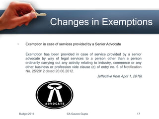 Changes in Exemptions
• Exemption in case of services provided by a Senior Advocate
Exemption has been provided in case of service provided by a senior
advocate by way of legal services to a person other than a person
ordinarily carrying out any activity relating to industry, commerce or any
other business or profession vide clause (c) of entry no. 6 of Notification
No. 25/2012 dated 20.06.2012.
[effective from April 1, 2016]
Budget 2016 CA Gaurav Gupta 17
 