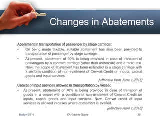 Changes in Abatements
Abatement in transportation of passenger by stage carriage:
• On being made taxable, suitable abatement has also been provided to
transportation of passenger by stage carriage:
• At present, abatement of 60% is being provided in case of transport of
passengers by a contract carriage (other than motorcab) and a radio taxi.
Now, the scope of abatement has been extended to a stage carriage with
a uniform condition of non-availment of Cenvat Credit on inputs, capital
goods and input services.
[effective from June 1,2016]
Cenvat of input services allowed in transportation by vessel:
• At present, abatement of 70% is being provided in case of transport of
goods in a vessel with a condition of non-availment of Cenvat Credit on
inputs, capital goods and input services. Now, Cenvat credit of input
services is allowed in cases where abatement is availed.
[effective April 1,2016]
Budget 2016 CA Gaurav Gupta 30
 