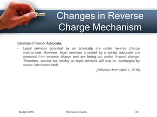 Changes in Reverse
Charge Mechanism
Services of Senior Advocate:
• Legal services provided by an advocate are under reverse charge
mechanism. However, legal services provided by a senior advocate are
removed from reverse charge and are being put under forward charge.
Therefore, service tax liability on legal services will now be discharged by
senior Advocates itself.
[effective from April 1, 2016]
Budget 2016 CA Gaurav Gupta 36
 