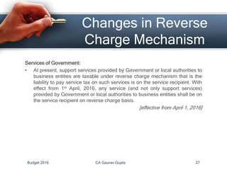 Changes in Reverse
Charge Mechanism
Services of Government:
• At present, support services provided by Government or local authorities to
business entities are taxable under reverse charge mechanism that is the
liability to pay service tax on such services is on the service recipient. With
effect from 1st April, 2016, any service (and not only support services)
provided by Government or local authorities to business entities shall be on
the service recipient on reverse charge basis.
[effective from April 1, 2016]
Budget 2016 CA Gaurav Gupta 37
 