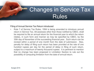 Changes in Service Tax
Rules
Filing of Annual Service Tax Return introduced
• Rule 7 of Service Tax Rules, 1994 is being amended to introduce annual
return in Service Tax. All assesses other than those notified by CBEC, shall
be required to file an annual return for the financial year to which the return
relates, in such form and manner as may be specified by CBEC, by the
30th day of November of the succeeding financial year. Such return can be
revised within a period of one month from the date of submission. Also,
penalty for delay of filing such return has been provided at the rate of one
hundred rupees per day for the period of delay in filing of such return,
subject to a maximum of twenty thousand rupees. It is pertinent to mention
that no change has been proposed in Limitation Section to rule out the
possibility of computing limitation from the date of annual return.
Budget 2016 CA Gaurav Gupta 41
 