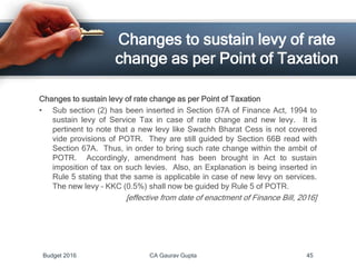 Changes to sustain levy of rate
change as per Point of Taxation
Changes to sustain levy of rate change as per Point of Taxation
• Sub section (2) has been inserted in Section 67A of Finance Act, 1994 to
sustain levy of Service Tax in case of rate change and new levy. It is
pertinent to note that a new levy like Swachh Bharat Cess is not covered
vide provisions of POTR. They are still guided by Section 66B read with
Section 67A. Thus, in order to bring such rate change within the ambit of
POTR. Accordingly, amendment has been brought in Act to sustain
imposition of tax on such levies. Also, an Explanation is being inserted in
Rule 5 stating that the same is applicable in case of new levy on services.
The new levy – KKC (0.5%) shall now be guided by Rule 5 of POTR.
[effective from date of enactment of Finance Bill, 2016]
Budget 2016 CA Gaurav Gupta 45
 