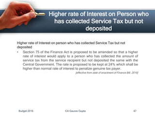 Higher rate of Interest on Person who
has collected Service Tax but not
deposited
Higher rate of Interest on person who has collected Service Tax but not
deposited
• Section 75 of the Finance Act is proposed to be amended so that a higher
rate of interest would apply to a person who has collected the amount of
service tax from the service recipient but not deposited the same with the
Central Government. The rate is proposed to be kept at 24% which shall be
higher than normal rate of interest to penalize genuine tax payer.
[effective from date of enactment of Finance Bill, 2016]
Budget 2016 CA Gaurav Gupta 47
 