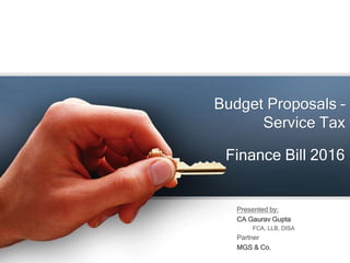 Budget Proposals –
Service Tax
Presented by:
CA Gaurav Gupta
FCA, LLB, DISA
Partner
MGS & Co.
Finance Bill 2016
 
