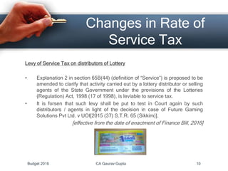 Changes in Rate of
Service Tax
Levy of Service Tax on distributors of Lottery
• Explanation 2 in section 65B(44) (definition of “Service”) is proposed to be
amended to clarify that activity carried out by a lottery distributor or selling
agents of the State Government under the provisions of the Lotteries
(Regulation) Act, 1998 (17 of 1998), is leviable to service tax.
• It is forsen that such levy shall be put to test in Court again by such
distributors / agents in light of the decision in case of Future Gaming
Solutions Pvt Ltd. v UOI[2015 (37) S.T.R. 65 (Sikkim)].
[effective from the date of enactment of Finance Bill, 2016]
Budget 2016 CA Gaurav Gupta 10
 