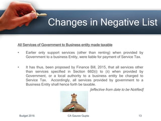 Changes in Negative List
All Services of Government to Business entity made taxable
• Earlier only support services (other than renting) when provided by
Government to a business Entity, were liable for payment of Service Tax.
• It has thus, been proposed by Finance Bill, 2015, that all services other
than services specified in Section 66D(i) to (ii) when provided by
Government, or a local authority to a business entity be charged to
Service Tax. Accordingly, all services provided by government to a
Business Entity shall hence forth be taxable.
[effective from date to be Notified]
Budget 2016 CA Gaurav Gupta 13
 