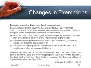 Exemption to ongoing Government Construction contracts
Services provided to the Government, a local authority or a governmental
authority by way of construction, erection, commissioning, installation, completion,
fitting out, repair, maintenance, renovation, or alteration of –
(a) a civil structure or any other original works meant predominantly for use other
than for commerce, industry, or any other business or profession;
(b) a structure meant predominantly for use as (i) an educational, (ii) a clinical,
or(iii) an art or cultural establishment; or
(c) a residential complex predominantly meant for self-use or the use of their
employees or other persons specified in the
However, exemption will be provided to the contract which had been entered into
prior to 1st March, 2015 and on which appropriate stamp duty, where applicable,
had been paid prior to such date. Further, exemption vide this entry will not be
applicable on or after 1st April, 2020.
[effective from March 1, 2016]
Changes in Exemptions
Budget 2016 CA Gaurav Gupta 20
 