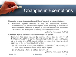 Exemption in case of construction activities of monorail or metro withdrawn
• Exemption against services by way of construction, erection,
commissioning, or installation of original works pertaining to monorail or
metro has been withdrawn in respect of contracts entered into on or after
1st March 2016. Exemption to Railway contract shall continue.
[effective from March 1, 2016]
Exemption against construction activities of low cost houses:
• Exemption has been provided by inserting clause (ca) in entry 14 of
Notification No. 25/2012-Service Tax dated 20.06.2012 to Low cost houses
up to a carpet area of 60 square metres per house in a housing project
approved by the competent authority under:
(i) the “Affordable Housing in Partnership” component of the Housing for
All (Urban) Mission/Pradhan Mantri Awas Yojana;
(ii) any housing scheme of a State Government
[effective from March 1, 2016]
Changes in Exemptions
Budget 2016 CA Gaurav Gupta 22
 