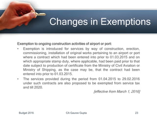 Exemption to ongoing construction activities of airport or port:
• Exemption is introduced for services by way of construction, erection,
commissioning, installation of original works pertaining to an airport or port
where a contract which had been entered into prior to 01.03.2015 and on
which appropriate stamp duty, where applicable, had been paid prior to that
date subject to production of certificate from the Ministry of Civil Aviation or
Ministry of Shipping, as the case may be, that the contract had been
entered into prior to 01.03.2015.
• The services provided during the period from 01.04.2015 to 29.02.2016
under such contracts are also proposed to be exempted from service tax
and till 2020.
[effective from March 1, 2016]
Changes in Exemptions
Budget 2016 CA Gaurav Gupta 23
 