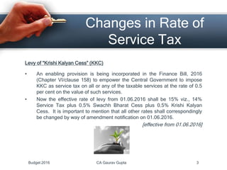 Changes in Rate of
Service Tax
Levy of “Krishi Kalyan Cess” (KKC)
• An enabling provision is being incorporated in the Finance Bill, 2016
(Chapter VI/clause 158) to empower the Central Government to impose
KKC as service tax on all or any of the taxable services at the rate of 0.5
per cent on the value of such services.
• Now the effective rate of levy from 01.06.2016 shall be 15% viz., 14%
Service Tax plus 0.5% Swachh Bharat Cess plus 0.5% Krishi Kalyan
Cess. It is important to mention that all other rates shall correspondingly
be changed by way of amendment notification on 01.06.2016.
[effective from 01.06.2016]
Budget 2016 CA Gaurav Gupta 3
 