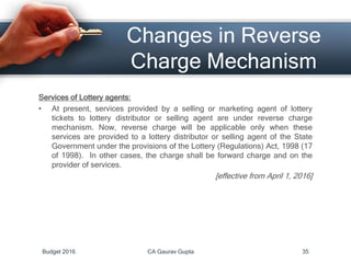 Changes in Reverse
Charge Mechanism
Services of Lottery agents:
• At present, services provided by a selling or marketing agent of lottery
tickets to lottery distributor or selling agent are under reverse charge
mechanism. Now, reverse charge will be applicable only when these
services are provided to a lottery distributor or selling agent of the State
Government under the provisions of the Lottery (Regulations) Act, 1998 (17
of 1998). In other cases, the charge shall be forward charge and on the
provider of services.
[effective from April 1, 2016]
Budget 2016 CA Gaurav Gupta 35
 
