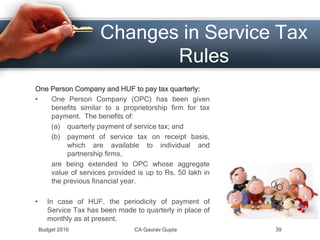 Changes in Service Tax
Rules
One Person Company and HUF to pay tax quarterly:
• One Person Company (OPC) has been given
benefits similar to a proprietorship firm for tax
payment. The benefits of:
(a) quarterly payment of service tax; and
(b) payment of service tax on receipt basis,
which are available to individual and
partnership firms,
are being extended to OPC whose aggregate
value of services provided is up to Rs. 50 lakh in
the previous financial year.
• In case of HUF, the periodicity of payment of
Service Tax has been made to quarterly in place of
monthly as at present.
Budget 2016 CA Gaurav Gupta 39
 